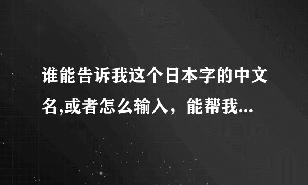 谁能告诉我这个日本字的中文名,或者怎么输入，能帮我打出来吗