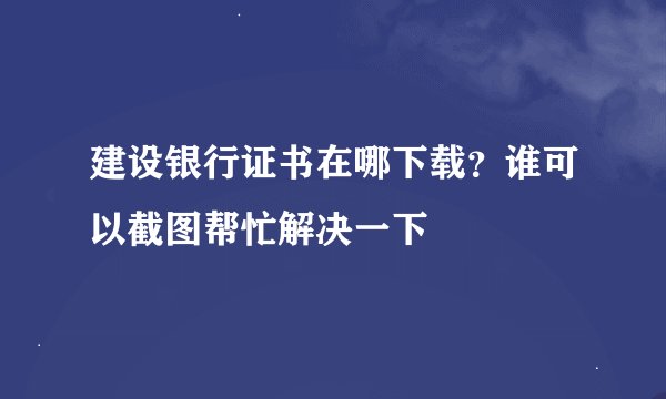 建设银行证书在哪下载?谁可以截图帮忙解决一下