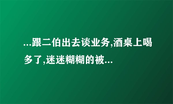 ...跟二伯出去谈业务,酒桌上喝多了,迷迷糊糊的被带去了酒店发生那事,该...