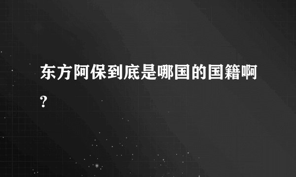 东方阿保到底是哪国的国籍啊?