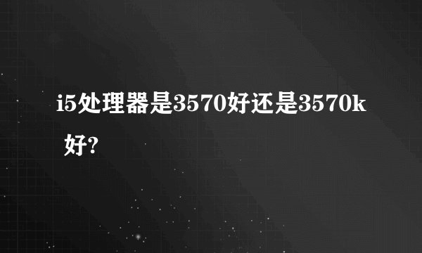 i5处理器是3570好还是3570k 好?