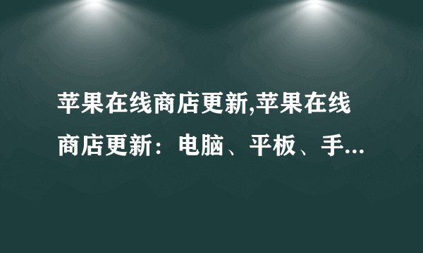 苹果在线商店更新,苹果在线商店更新：电脑、平板、手机齐上阵！
