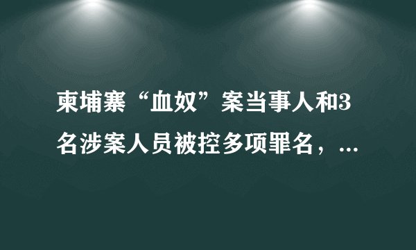 柬埔寨“血奴”案当事人和3名涉案人员被控多项罪名，已被羁押候审