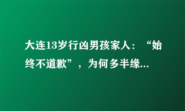 大连13岁行凶男孩家人：“始终不道歉”，为何多半缘于这个问题？