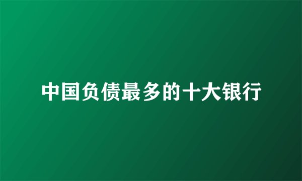 中国负债最多的十大银行