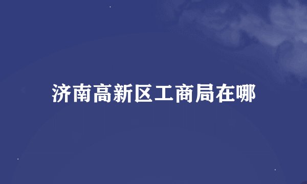 济南高新区工商局在哪