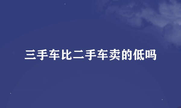 三手车比二手车卖的低吗
