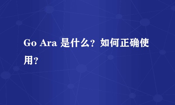 Go Ara 是什么？如何正确使用？