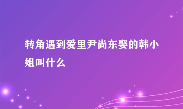 转角遇到爱里尹尚东娶的韩小姐叫什么
