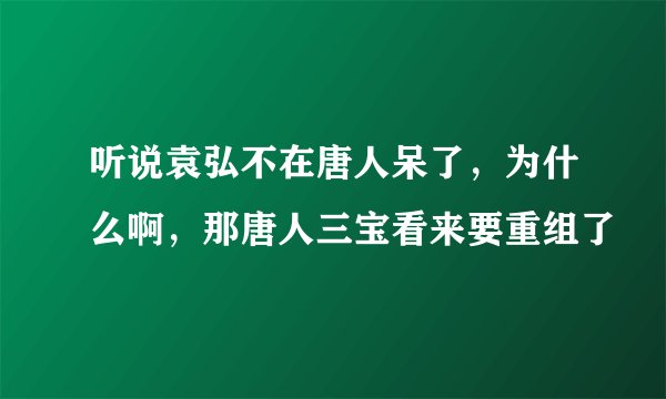 听说袁弘不在唐人呆了，为什么啊，那唐人三宝看来要重组了