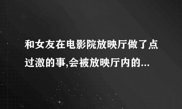 和女友在电影院放映厅做了点过激的事,会被放映厅内的摄像头拍到吗?万一...