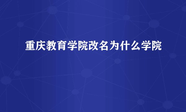 重庆教育学院改名为什么学院