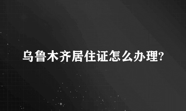 乌鲁木齐居住证怎么办理?