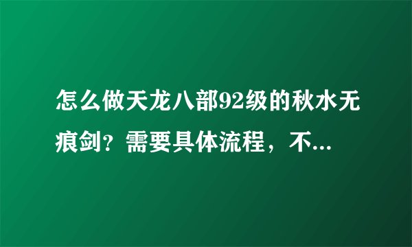 怎么做天龙八部92级的秋水无痕剑？需要具体流程，不要黏贴，不要粗略，要每一步的详细步骤，谢谢！！！