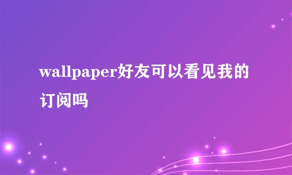 wallpaper好友可以看见我的订阅吗