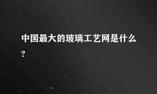 中国最大的玻璃工艺网是什么?