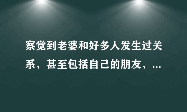 察觉到老婆和好多人发生过关系，甚至包括自己的朋友，要怎么处理？