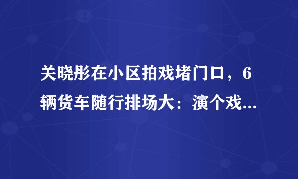 关晓彤在小区拍戏堵门口,6辆货车随行排场大:演个戏不让回家了