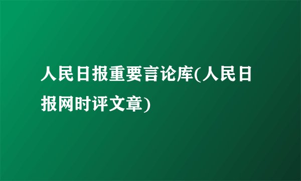 人民日报重要言论库(人民日报网时评文章)