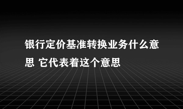 银行定价基准转换业务什么意思 它代表着这个意思