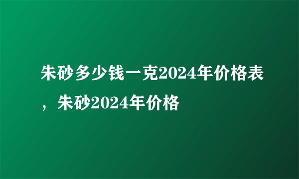 朱砂多少钱一克2024年价格表，朱砂2024年价格