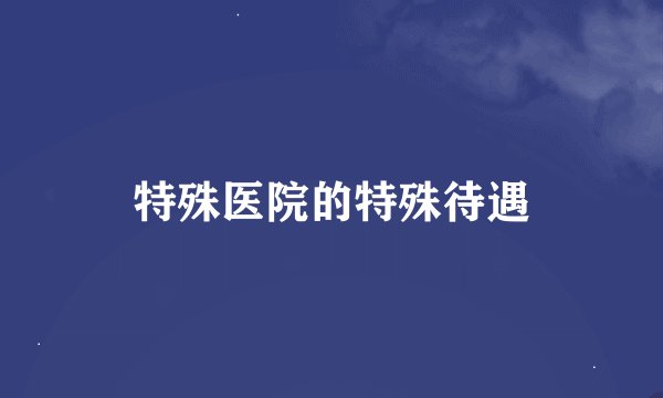特殊医院的特殊待遇