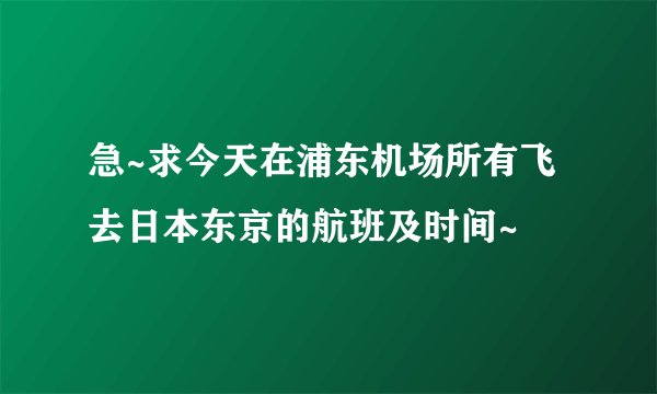 急~求今天在浦东机场所有飞去日本东京的航班及时间~