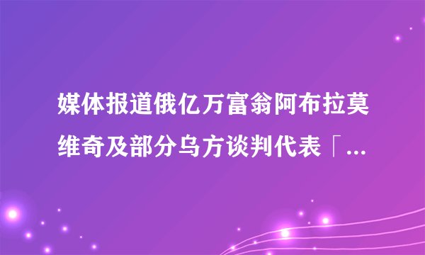 媒体报道俄亿万富翁阿布拉莫维奇及部分乌方谈判代表「疑遭下毒」，真实性如何？