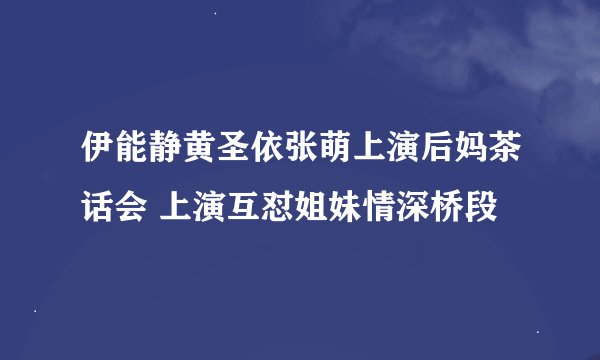 伊能静黄圣依张萌上演后妈茶话会 上演互怼姐妹情深桥段