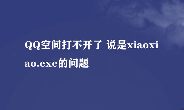 QQ空间打不开了 说是xiaoxiao.exe的问题