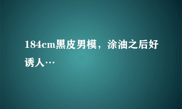 184cm黑皮男模，涂油之后好诱人…