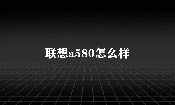 联想a580怎么样