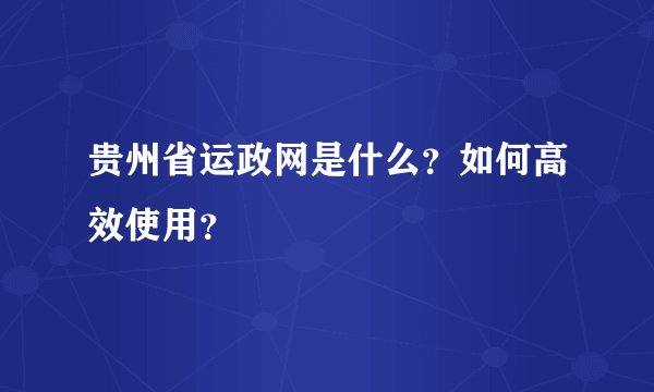 贵州省运政网是什么？如何高效使用？