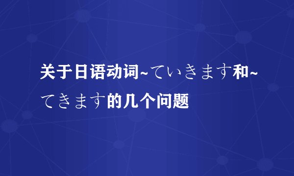 关于日语动词~ていきます和~てきます的几个问题