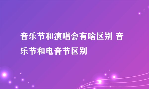 音乐节和演唱会有啥区别 音乐节和电音节区别