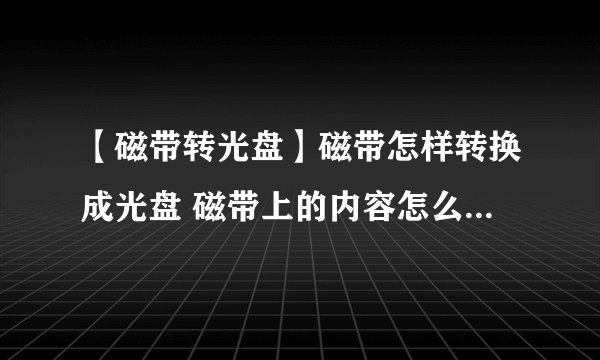 【磁带转光盘】磁带怎样转换成光盘 磁带上的内容怎么转存到电脑或光盘上