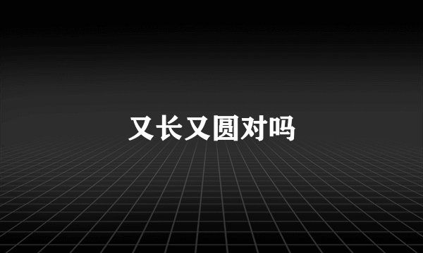 又长又圆对吗