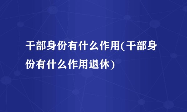 干部身份有什么作用(干部身份有什么作用退休)