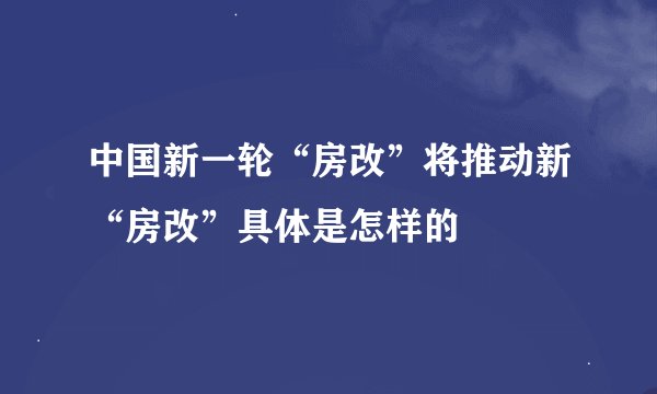 中国新一轮“房改”将推动新“房改”具体是怎样的