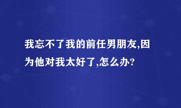 我忘不了我的前任男朋友,因为他对我太好了,怎么办?