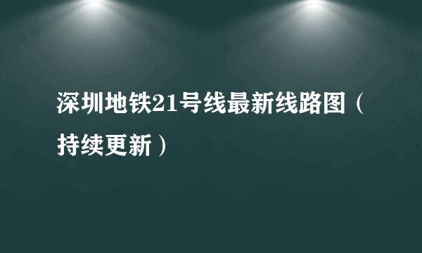 深圳地铁21号线最新线路图（持续更新）