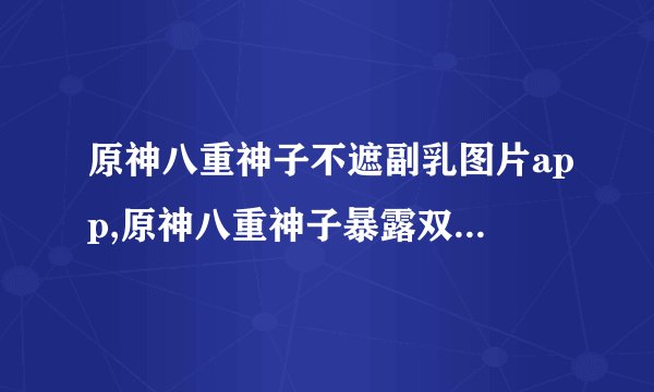 原神八重神子不遮副乳图片app,原神八重神子暴露双乳，图片曝光！