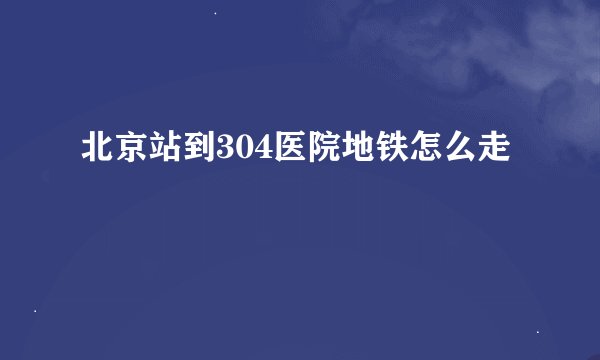 北京站到304医院地铁怎么走