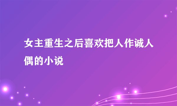女主重生之后喜欢把人作诚人偶的小说