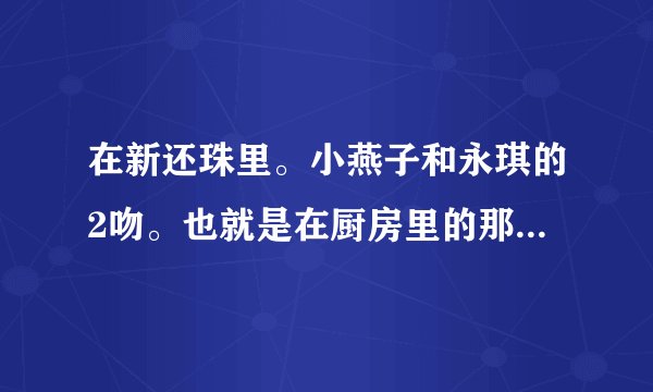 在新还珠里。小燕子和永琪的2吻。也就是在厨房里的那次。是再逃亡后的。不是煮面的