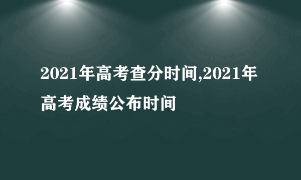 2021年高考查分时间,2021年高考成绩公布时间