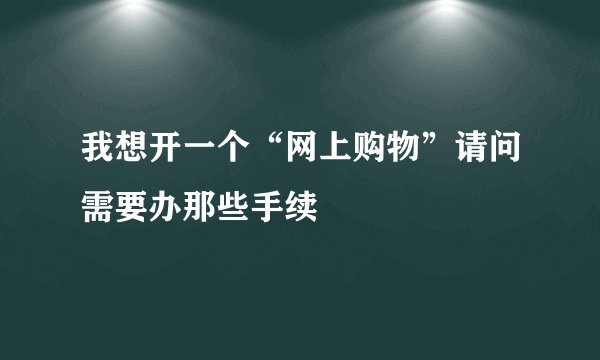 我想开一个“网上购物”请问需要办那些手续