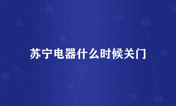 苏宁电器什么时候关门