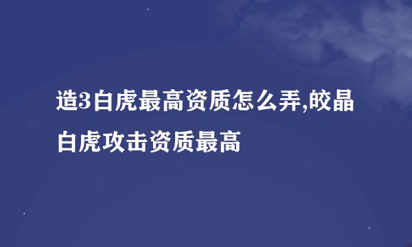 造3白虎最高资质怎么弄,皎晶白虎攻击资质最高