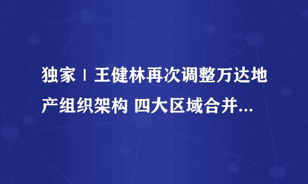独家｜王健林再次调整万达地产组织架构 四大区域合并为两大区域